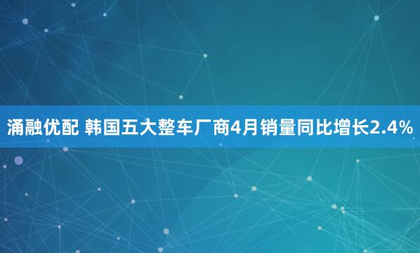 涌融优配 韩国五大整车厂商4月销量同比增长2.4%