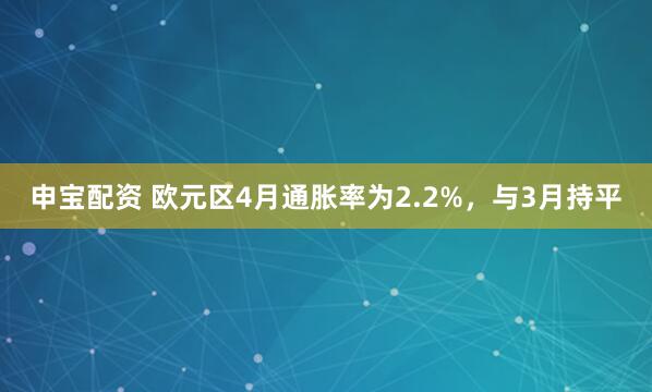申宝配资 欧元区4月通胀率为2.2%，与3月持平