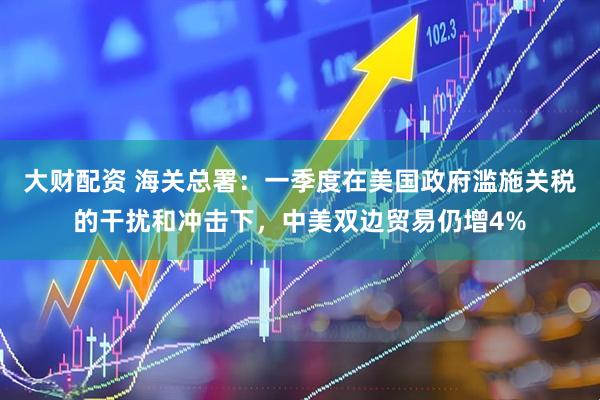 大财配资 海关总署：一季度在美国政府滥施关税的干扰和冲击下，中美双边贸易仍增4%