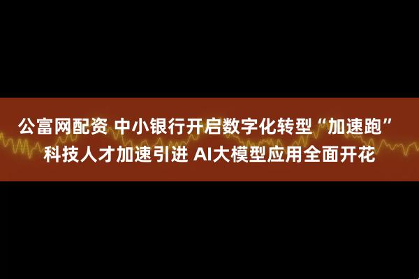 公富网配资 中小银行开启数字化转型“加速跑” 科技人才加速引进 AI大模型应用全面开花