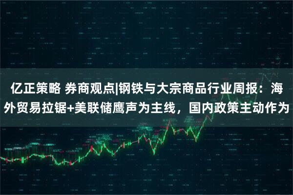 亿正策略 券商观点|钢铁与大宗商品行业周报：海外贸易拉锯+美联储鹰声为主线，国内政策主动作为