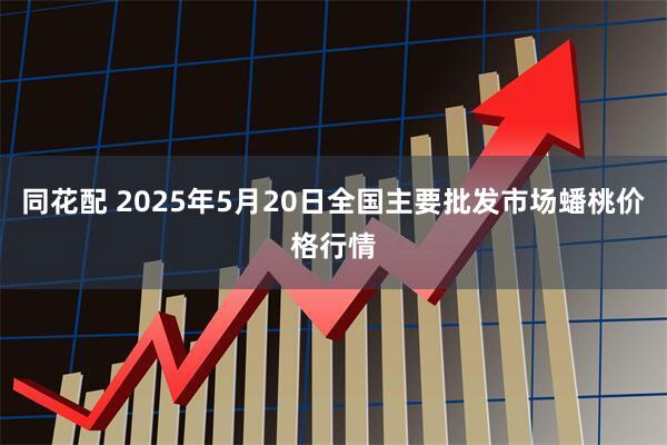 同花配 2025年5月20日全国主要批发市场蟠桃价格行情