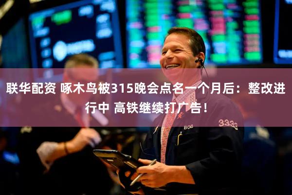 联华配资 啄木鸟被315晚会点名一个月后：整改进行中 高铁继续打广告！