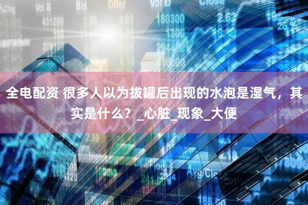 全电配资 很多人以为拔罐后出现的水泡是湿气，其实是什么？_心脏_现象_大便