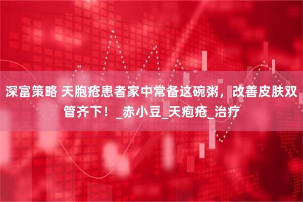 深富策略 天胞疮患者家中常备这碗粥，改善皮肤双管齐下！_赤小豆_天疱疮_治疗