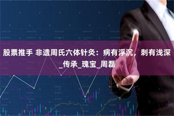 股票推手 非遗周氏六体针灸：病有浮沉，刺有浅深_传承_瑰宝_周磊