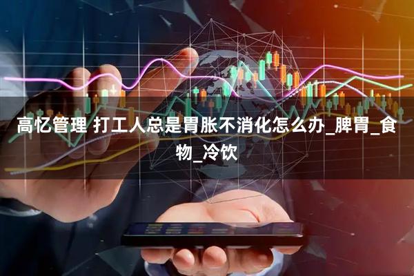 高忆管理 打工人总是胃胀不消化怎么办_脾胃_食物_冷饮