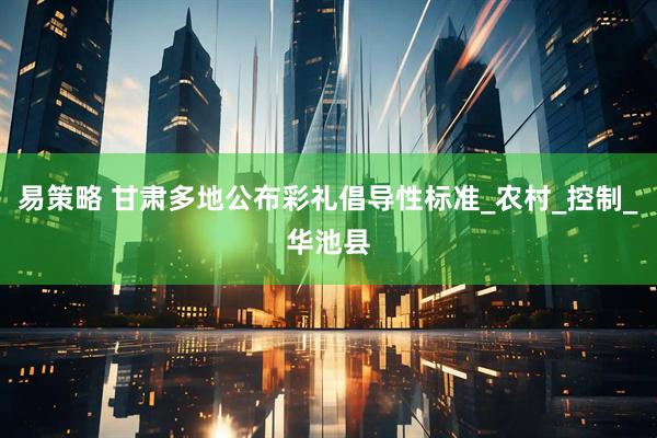 易策略 甘肃多地公布彩礼倡导性标准_农村_控制_华池县