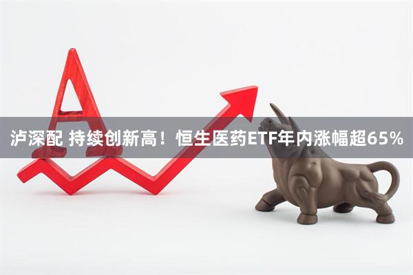 泸深配 持续创新高！恒生医药ETF年内涨幅超65%