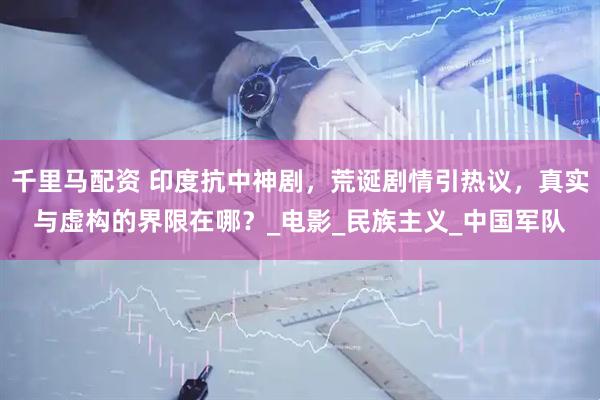 千里马配资 印度抗中神剧，荒诞剧情引热议，真实与虚构的界限在哪？_电影_民族主义_中国军队