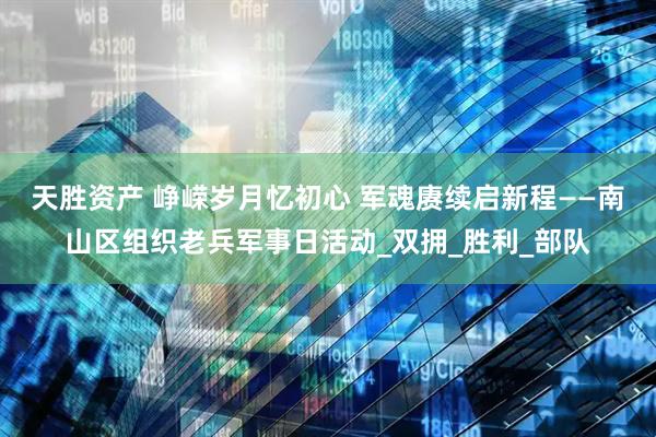 天胜资产 峥嵘岁月忆初心 军魂赓续启新程——南山区组织老兵军事日活动_双拥_胜利_部队