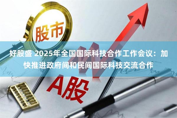好股盛 2025年全国国际科技合作工作会议：加快推进政府间和民间国际科技交流合作