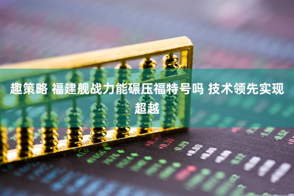 趣策略 福建舰战力能碾压福特号吗 技术领先实现超越