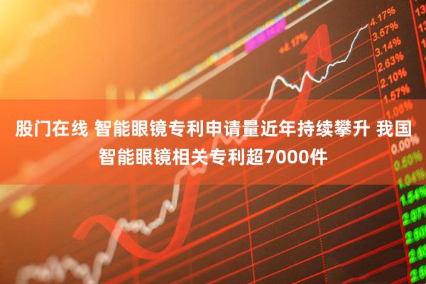 股门在线 智能眼镜专利申请量近年持续攀升 我国智能眼镜相关专利超7000件