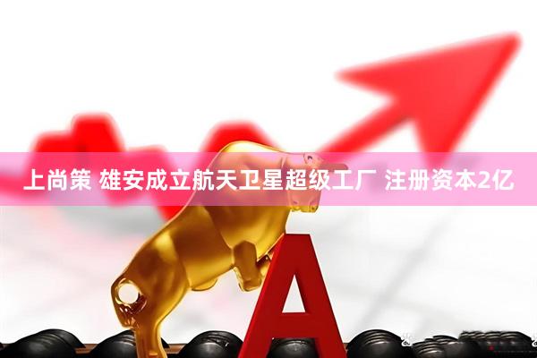 上尚策 雄安成立航天卫星超级工厂 注册资本2亿