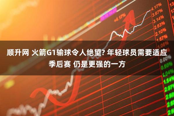 顺升网 火箭G1输球令人绝望? 年轻球员需要适应季后赛 仍是更强的一方